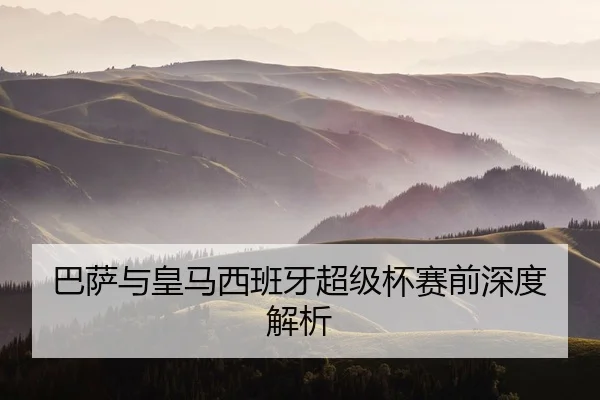 巴萨与皇马西班牙超级杯赛前深度解析